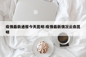 疫情最新通报今天昆明:疫情最新情况云南昆明