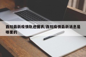 酉阳最新疫情轨迹图表/酉阳疫情最新消息是哪里的