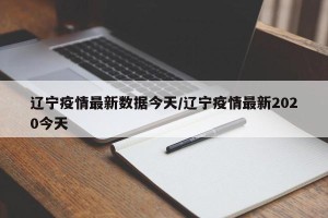 辽宁疫情最新数据今天/辽宁疫情最新2020今天