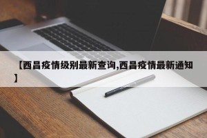 【西昌疫情级别最新查询,西昌疫情最新通知】