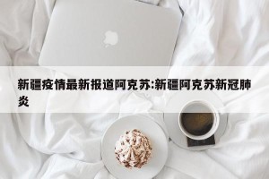 新疆疫情最新报道阿克苏:新疆阿克苏新冠肺炎