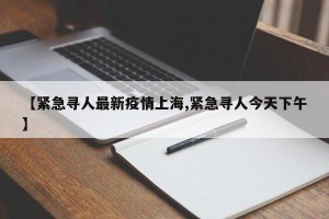 【紧急寻人最新疫情上海,紧急寻人今天下午】