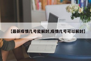 【最新疫情几号能解封,疫情几号可以解封】