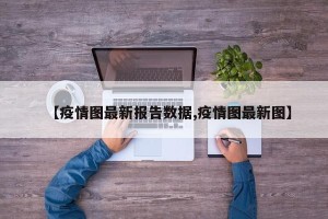 【疫情图最新报告数据,疫情图最新图】