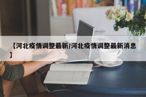 【河北疫情调整最新/河北疫情调整最新消息】