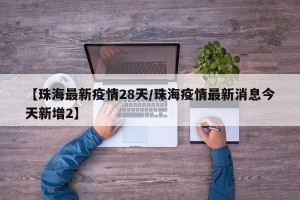 【珠海最新疫情28天/珠海疫情最新消息今天新增2】