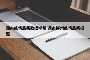 湖南疫情最新数据郴州:湖南郴州疫情最新报道