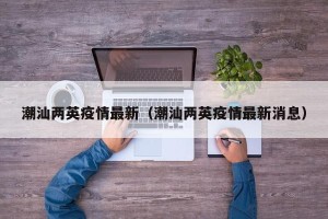 潮汕两英疫情最新（潮汕两英疫情最新消息）