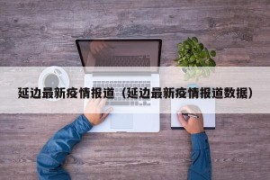 延边最新疫情报道（延边最新疫情报道数据）