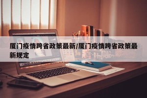 厦门疫情跨省政策最新/厦门疫情跨省政策最新规定