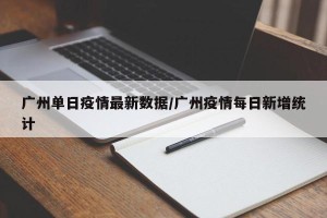 广州单日疫情最新数据/广州疫情每日新增统计