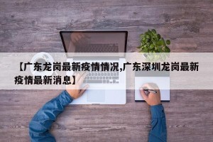 【广东龙岗最新疫情情况,广东深圳龙岗最新疫情最新消息】