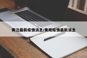 黄汪最新疫情消息/黄陵疫情最新消息