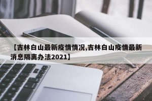 【吉林白山最新疫情情况,吉林白山疫情最新消息隔离办法2021】
