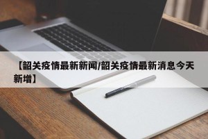 【韶关疫情最新新闻/韶关疫情最新消息今天新增】