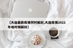 【大连最新疫情何时解封,大连疫情2021年啥时候解封】