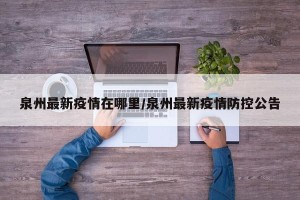 泉州最新疫情在哪里/泉州最新疫情防控公告