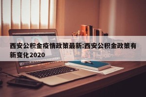 西安公积金疫情政策最新:西安公积金政策有新变化2020