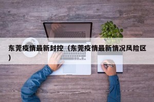 东莞疫情最新封控（东莞疫情最新情况风险区）