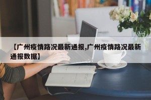 【广州疫情路况最新通报,广州疫情路况最新通报数据】