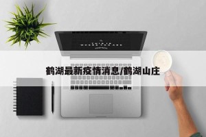 鹤湖最新疫情消息/鹤湖山庄