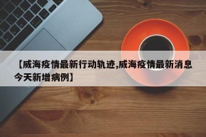 【威海疫情最新行动轨迹,威海疫情最新消息今天新增病例】
