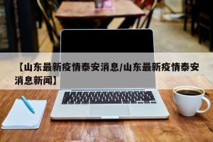 【山东最新疫情泰安消息/山东最新疫情泰安消息新闻】