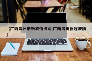 【广西贺州最新疫情级别,广西贺州新冠疫情】