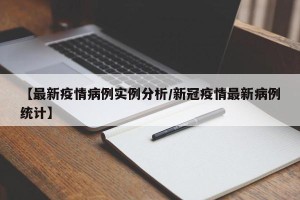 【最新疫情病例实例分析/新冠疫情最新病例统计】