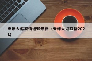 天津大港疫情通知最新（天津大港疫情2021）