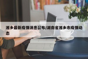 湘乡最新疫情消息公布/湖南省湘乡市疫情动态