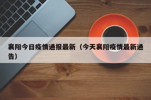 襄阳今日疫情通报最新（今天襄阳疫情最新通告）