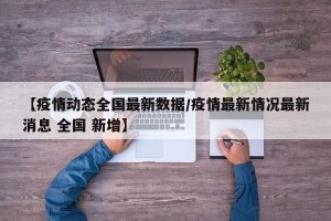 【疫情动态全国最新数据/疫情最新情况最新消息 全国 新增】