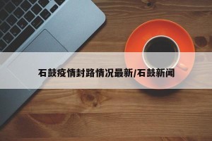 石鼓疫情封路情况最新/石鼓新闻