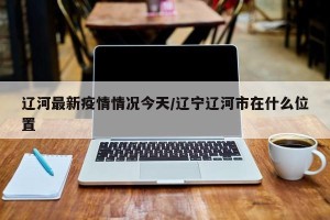 辽河最新疫情情况今天/辽宁辽河市在什么位置