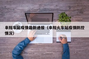 阜阳车站疫情最新通报（阜阳火车站疫情防控情况）