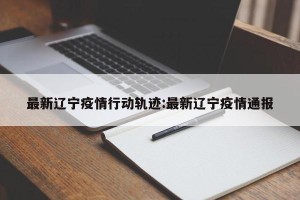 最新辽宁疫情行动轨迹:最新辽宁疫情通报