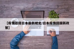 【疫情返回日本最新规定/日本疫情回国新政策】