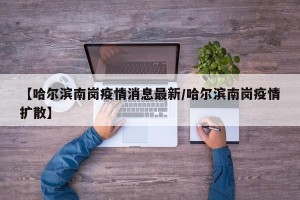 【哈尔滨南岗疫情消息最新/哈尔滨南岗疫情扩散】