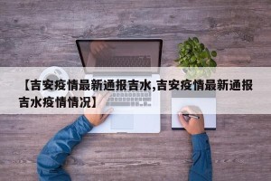 【吉安疫情最新通报吉水,吉安疫情最新通报吉水疫情情况】