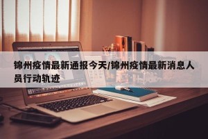 锦州疫情最新通报今天/锦州疫情最新消息人员行动轨迹