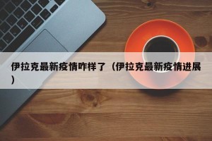 伊拉克最新疫情咋样了（伊拉克最新疫情进展）