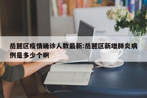 岳麓区疫情确诊人数最新:岳麓区新增肺炎病例是多少个啊