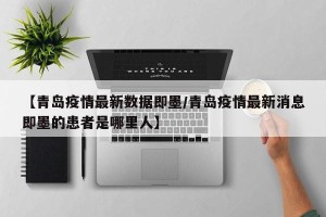 【青岛疫情最新数据即墨/青岛疫情最新消息即墨的患者是哪里人】