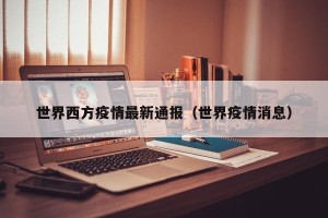 世界西方疫情最新通报（世界疫情消息）