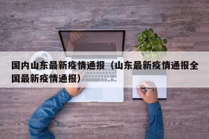 国内山东最新疫情通报（山东最新疫情通报全国最新疫情通报）