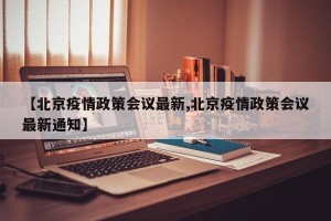 【北京疫情政策会议最新,北京疫情政策会议最新通知】