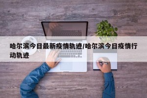 哈尔滨今日最新疫情轨迹/哈尔滨今日疫情行动轨迹