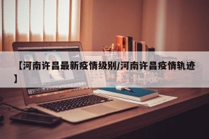 【河南许昌最新疫情级别/河南许昌疫情轨迹】