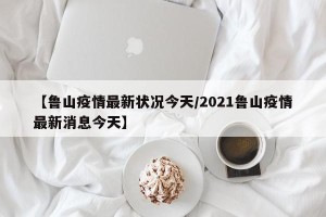 【鲁山疫情最新状况今天/2021鲁山疫情最新消息今天】